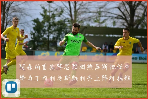 阿森纳首发阵容预测热苏斯担任中锋马丁内利与斯凯利齐上阵对抗维拉