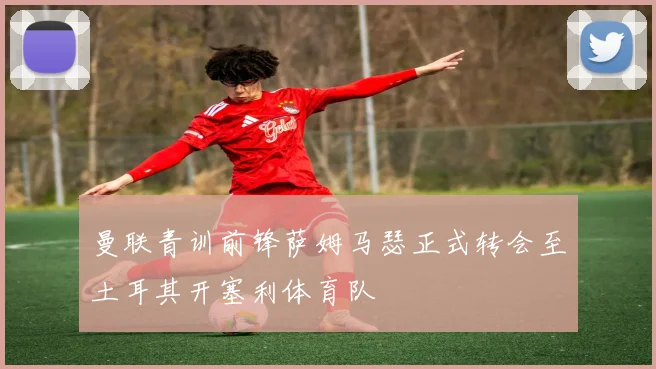 曼联青训前锋萨姆马瑟正式转会至土耳其开塞利体育队