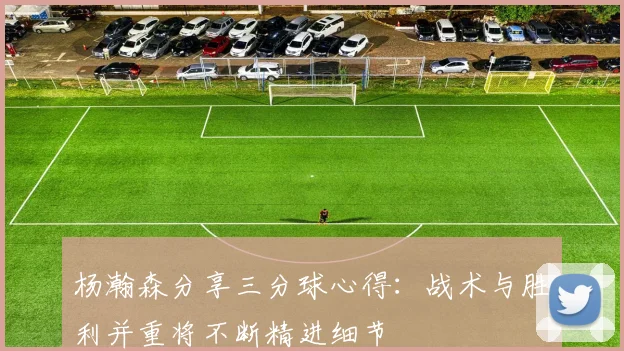 杨瀚森分享三分球心得：战术与胜利并重将不断精进细节