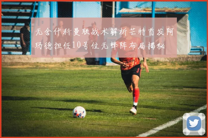 无舍什科曼联战术解析芒特首发阿玛德担任10号位无锋阵布局揭秘