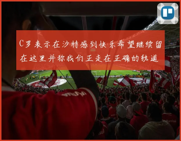 C罗表示在沙特感到快乐希望继续留在这里并称我们正走在正确的轨道上