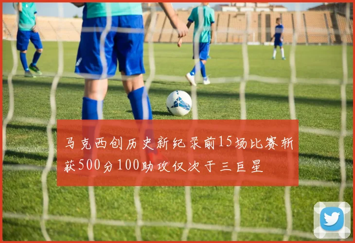 马克西创历史新纪录前15场比赛斩获500分100助攻仅次于三巨星