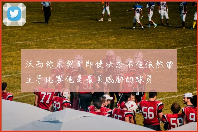 沃西称东契奇即使状态不佳依然能主导比赛他是最具威胁的球员