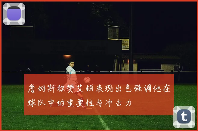 詹姆斯称赞艾顿表现出色强调他在球队中的重要性与冲击力