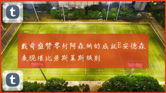 戴奇盛赞零封阿森纳的成就E安德森表现堪比劳斯莱斯级别