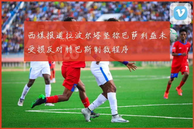 西媒报道拉波尔塔坚称巴萨利益未受损反对特巴斯制裁程序