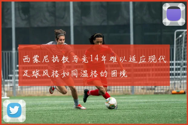 西蒙尼执教马竞14年难以适应现代足球风格如同温格的困境