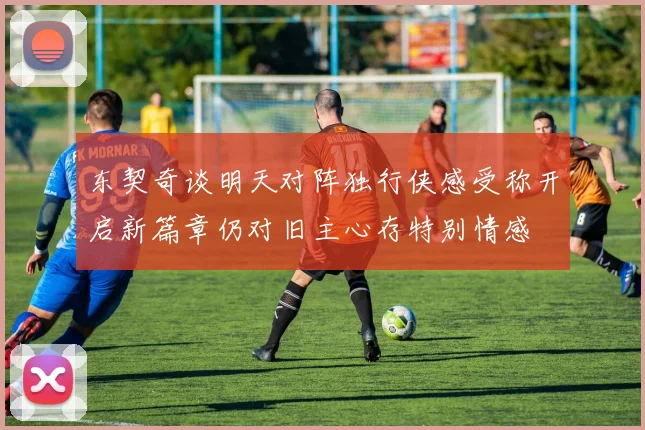 东契奇谈明天对阵独行侠感受称开启新篇章仍对旧主心存特别情感