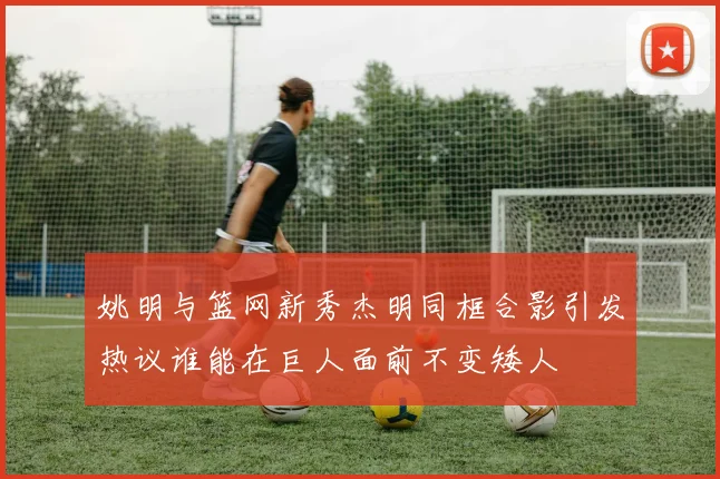 姚明与篮网新秀杰明同框合影引发热议谁能在巨人面前不变矮人