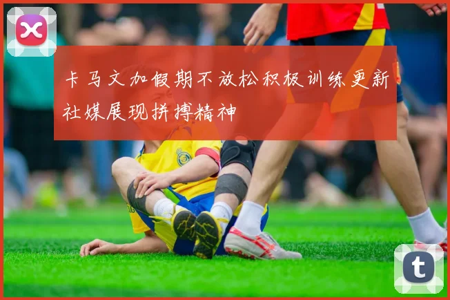 卡马文加假期不放松积极训练更新社媒展现拼搏精神