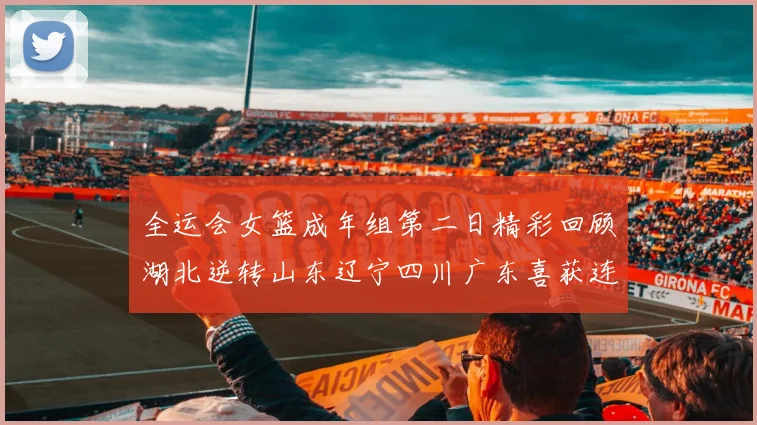 全运会女篮成年组第二日精彩回顾湖北逆转山东辽宁四川广东喜获连胜