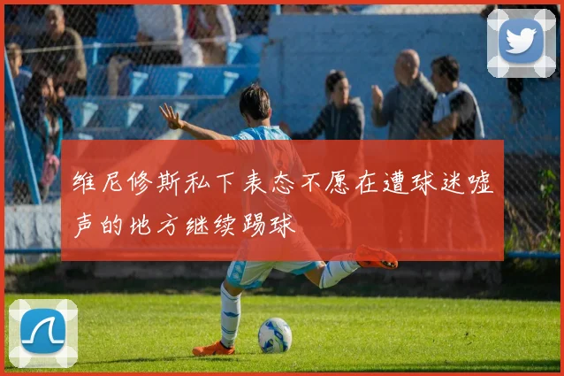 维尼修斯私下表态不愿在遭球迷嘘声的地方继续踢球