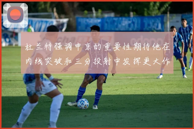 杜兰特强调申京的重要性期待他在内线突破和三分投射中发挥更大作用