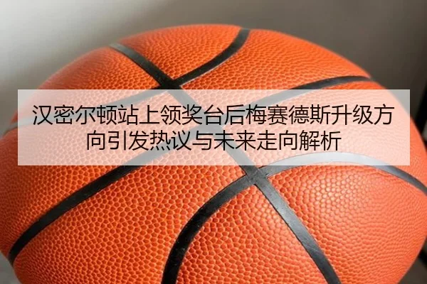 汉密尔顿站上领奖台后梅赛德斯升级方向引发热议与未来走向解析 | vkgame